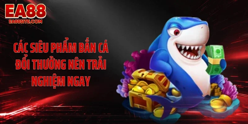 Các siêu phẩm bắn cá đổi thưởng nên trải nghiệm ngay